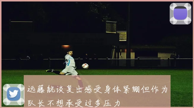 远藤航谈复出感受身体紧绷但作为队长不想承受过多压力