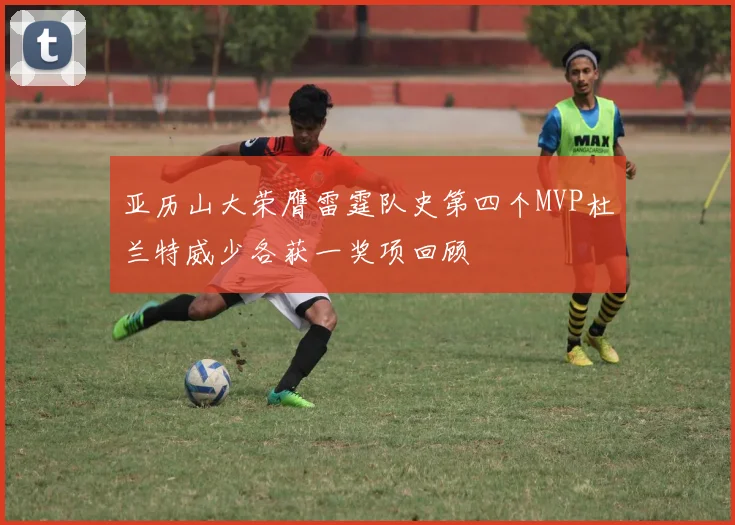 亚历山大荣膺雷霆队史第四个MVP杜兰特威少各获一奖项回顾