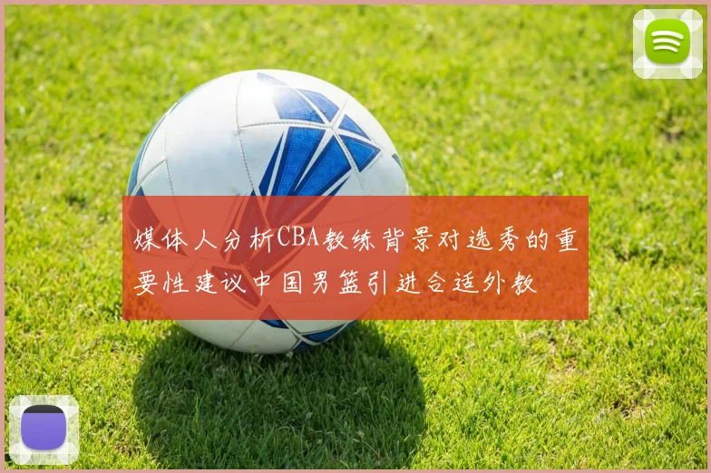 媒体人分析CBA教练背景对选秀的重要性建议中国男篮引进合适外教