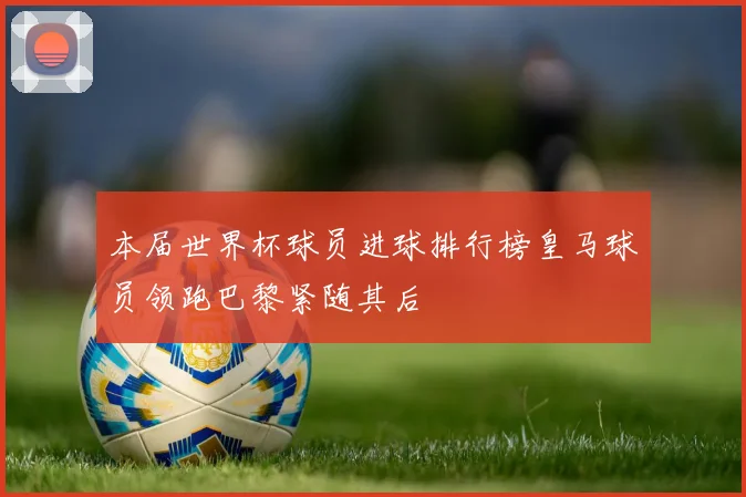 本届世界杯球员进球排行榜皇马球员领跑巴黎紧随其后