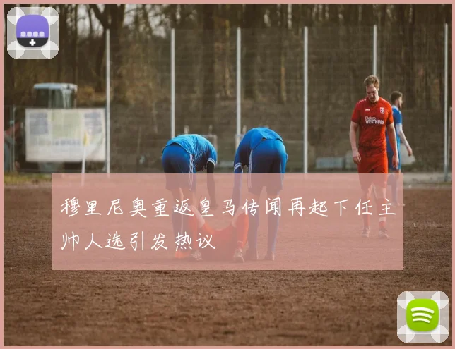 穆里尼奥重返皇马传闻再起下任主帅人选引发热议