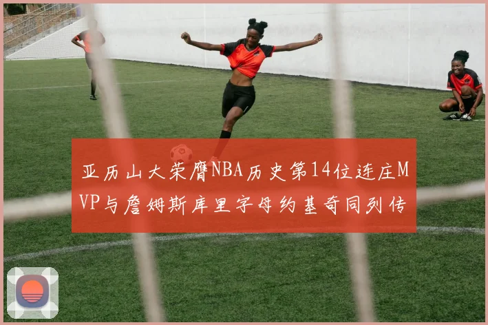 亚历山大荣膺NBA历史第14位连庄MVP与詹姆斯库里字母约基奇同列传奇行列