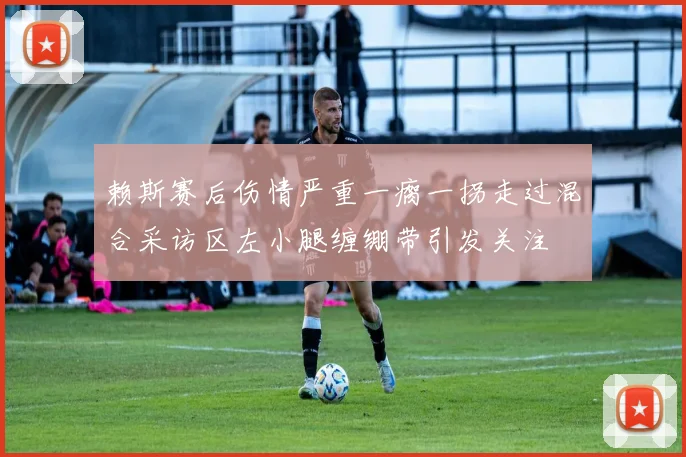 赖斯赛后伤情严重一瘸一拐走过混合采访区左小腿缠绷带引发关注