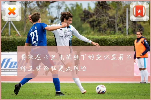 曼联在卡里克执教下的变化显著不转正将面临更大风险