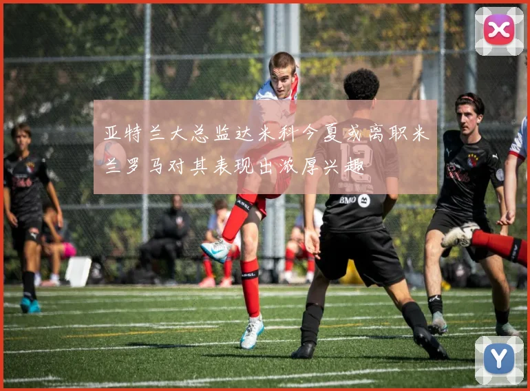 亚特兰大总监达米科今夏或离职米兰罗马对其表现出浓厚兴趣