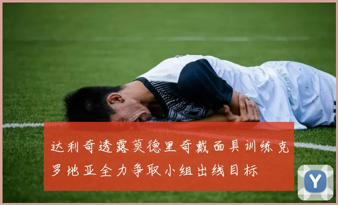 达利奇透露莫德里奇戴面具训练克罗地亚全力争取小组出线目标