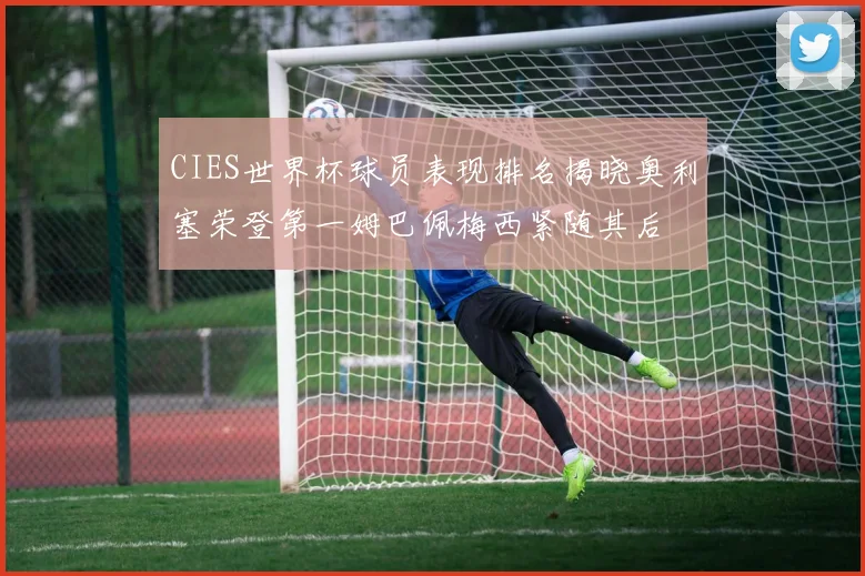 CIES世界杯球员表现排名揭晓奥利塞荣登第一姆巴佩梅西紧随其后