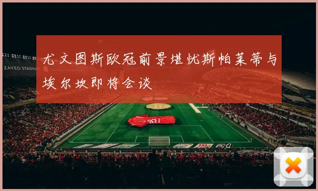 尤文图斯欧冠前景堪忧斯帕莱蒂与埃尔坎即将会谈