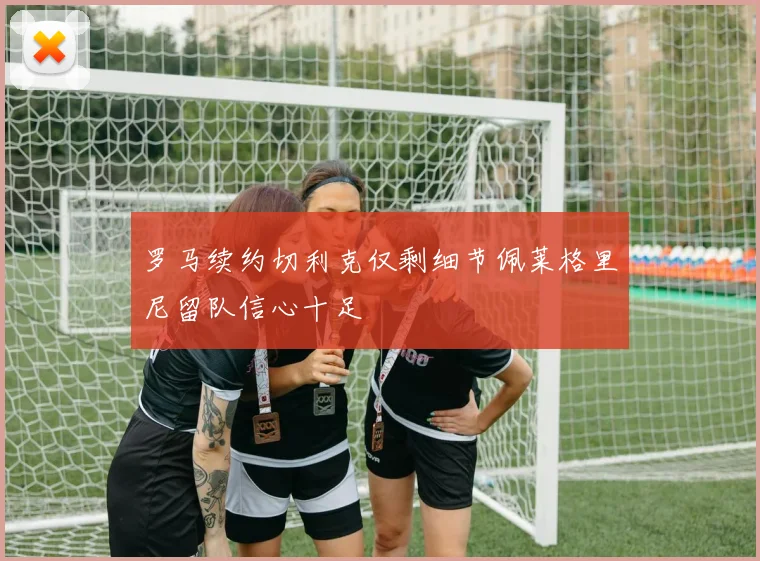 罗马续约切利克仅剩细节佩莱格里尼留队信心十足