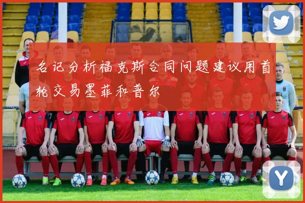 名记分析福克斯合同问题建议用首轮交易墨菲和普尔